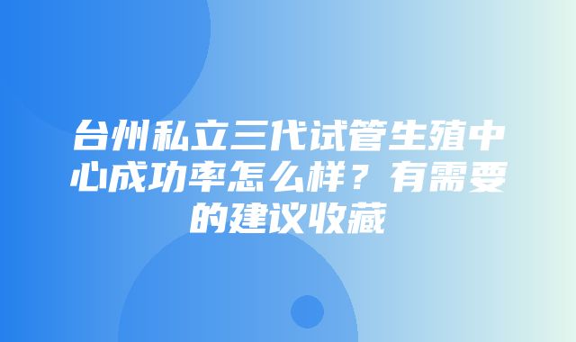 台州私立三代试管生殖中心成功率怎么样？有需要的建议收藏