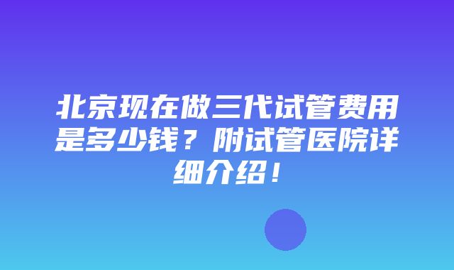 北京现在做三代试管费用是多少钱？附试管医院详细介绍！