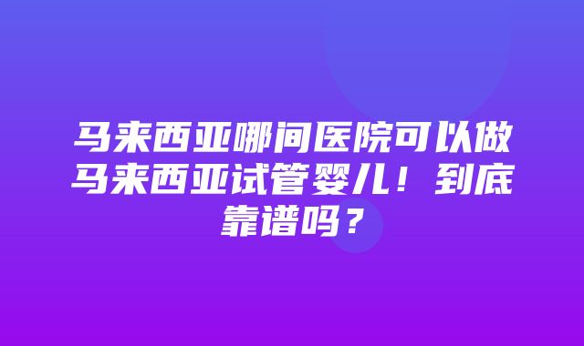 马来西亚哪间医院可以做马来西亚试管婴儿！到底靠谱吗？