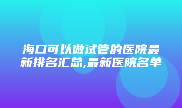 海口可以做试管的医院最新排名汇总,最新医院名单