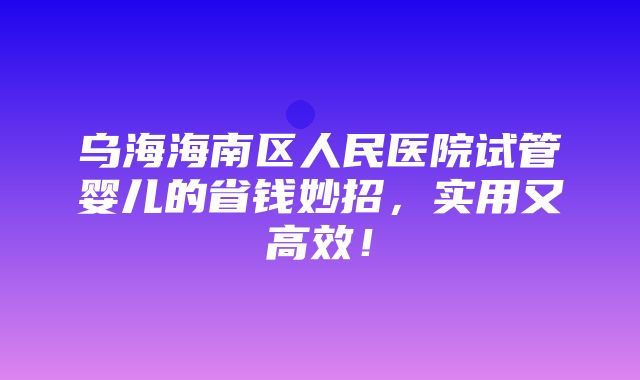 乌海海南区人民医院试管婴儿的省钱妙招，实用又高效！