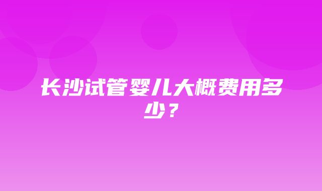 长沙试管婴儿大概费用多少？