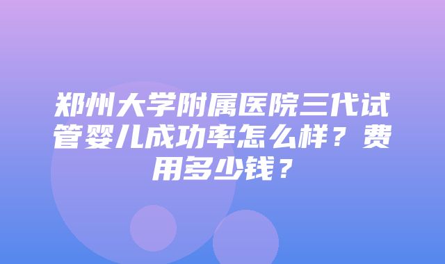 郑州大学附属医院三代试管婴儿成功率怎么样？费用多少钱？