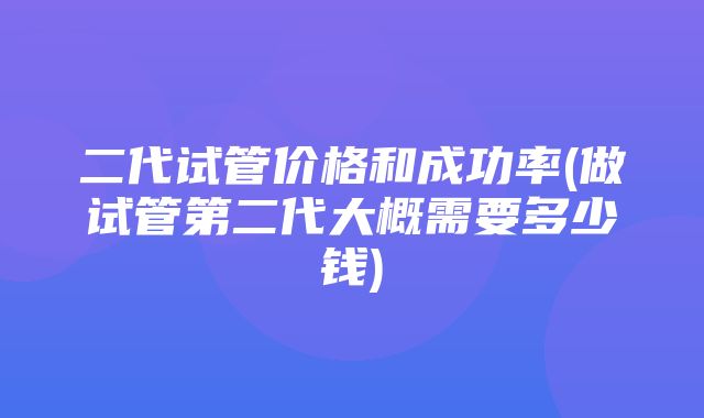 二代试管价格和成功率(做试管第二代大概需要多少钱)