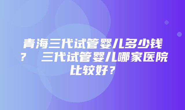 青海三代试管婴儿多少钱？ 三代试管婴儿哪家医院比较好？