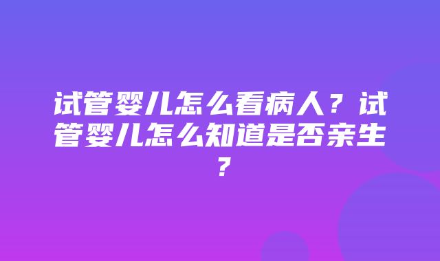 试管婴儿怎么看病人？试管婴儿怎么知道是否亲生？