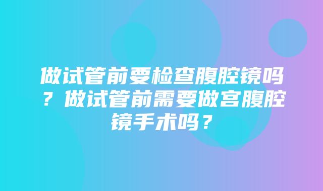 做试管前要检查腹腔镜吗？做试管前需要做宫腹腔镜手术吗？