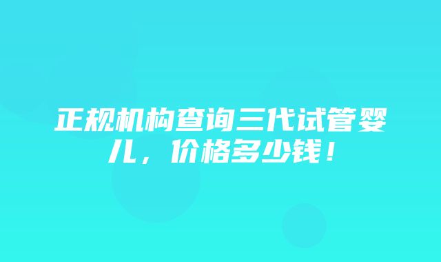 正规机构查询三代试管婴儿，价格多少钱！