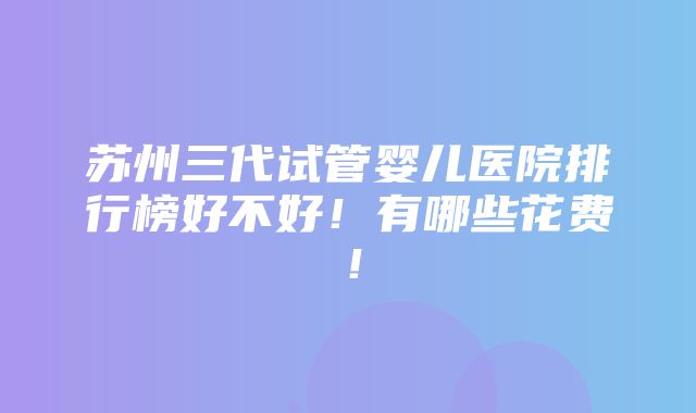 苏州三代试管婴儿医院排行榜好不好！有哪些花费！