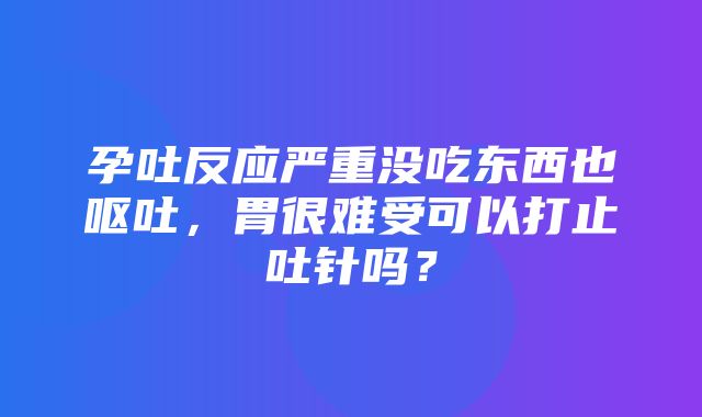 孕吐反应严重没吃东西也呕吐，胃很难受可以打止吐针吗？