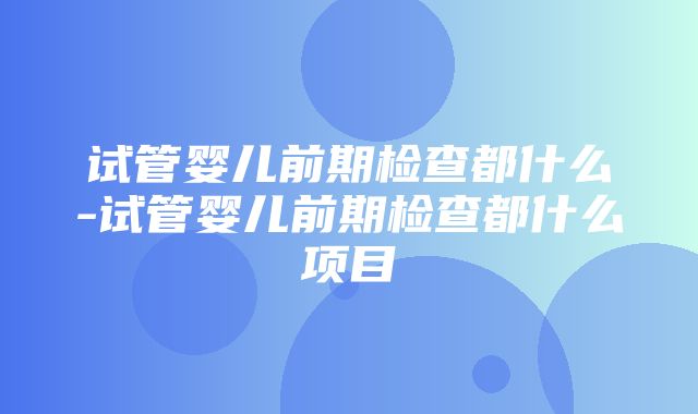 试管婴儿前期检查都什么-试管婴儿前期检查都什么项目