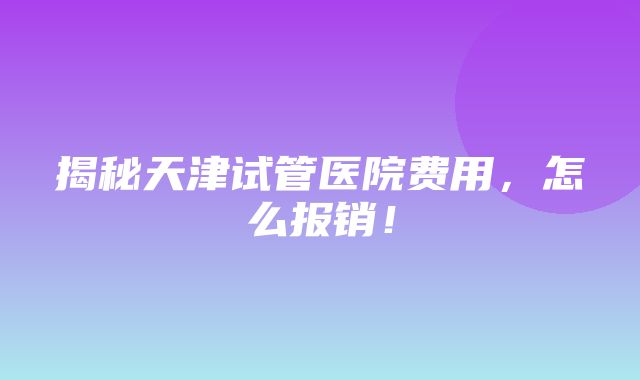 揭秘天津试管医院费用，怎么报销！