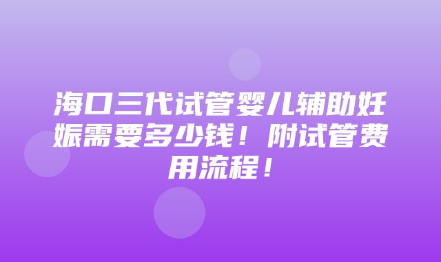 海口三代试管婴儿辅助妊娠需要多少钱！附试管费用流程！