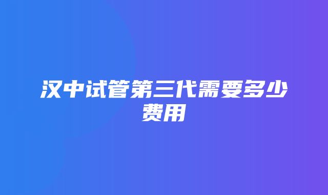 汉中试管第三代需要多少费用