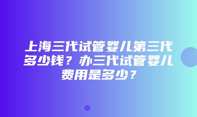 上海三代试管婴儿第三代多少钱？办三代试管婴儿费用是多少？