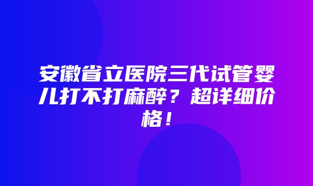 安徽省立医院三代试管婴儿打不打麻醉？超详细价格！