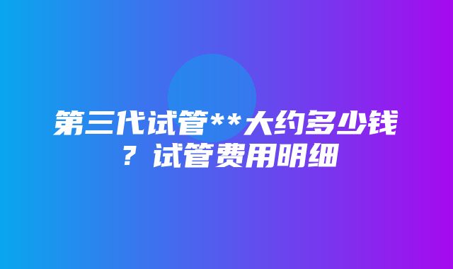 第三代试管**大约多少钱？试管费用明细