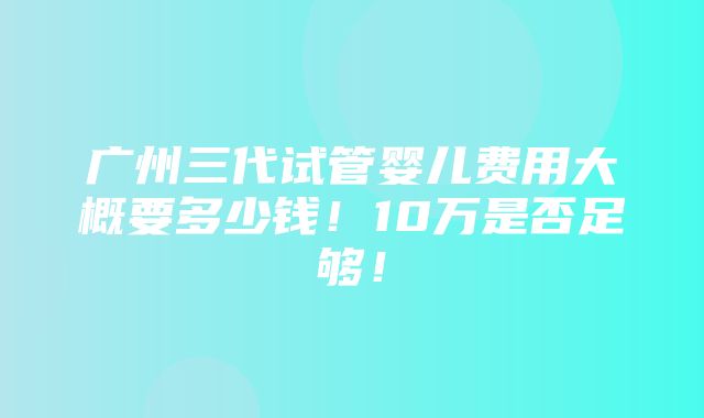 广州三代试管婴儿费用大概要多少钱！10万是否足够！