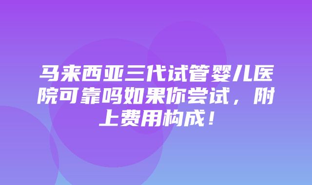 马来西亚三代试管婴儿医院可靠吗如果你尝试，附上费用构成！