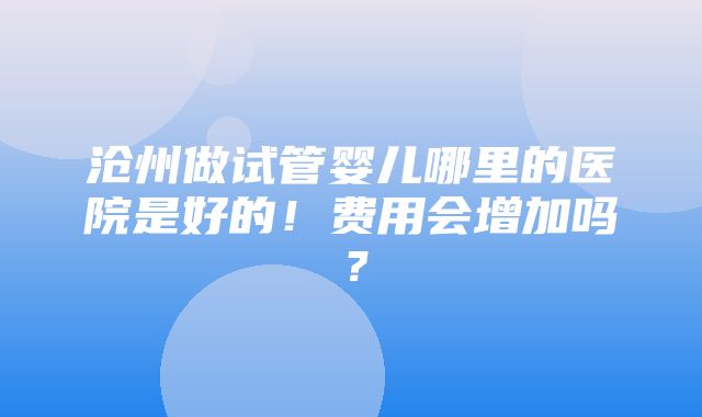 沧州做试管婴儿哪里的医院是好的！费用会增加吗？