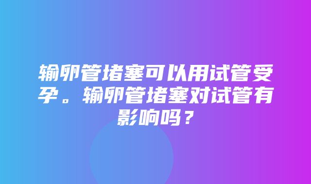 输卵管堵塞可以用试管受孕。输卵管堵塞对试管有影响吗？