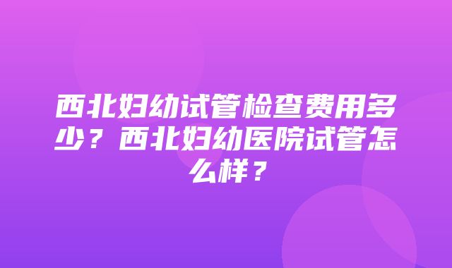 西北妇幼试管检查费用多少？西北妇幼医院试管怎么样？