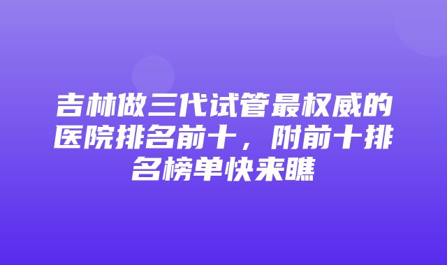 吉林做三代试管最权威的医院排名前十，附前十排名榜单快来瞧