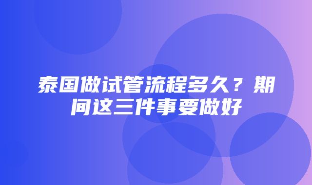 泰国做试管流程多久？期间这三件事要做好