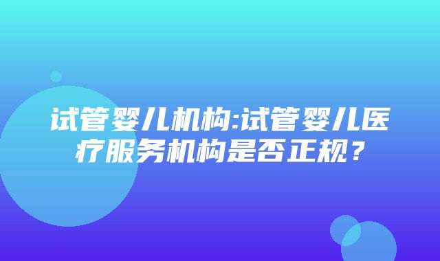 试管婴儿机构:试管婴儿医疗服务机构是否正规？