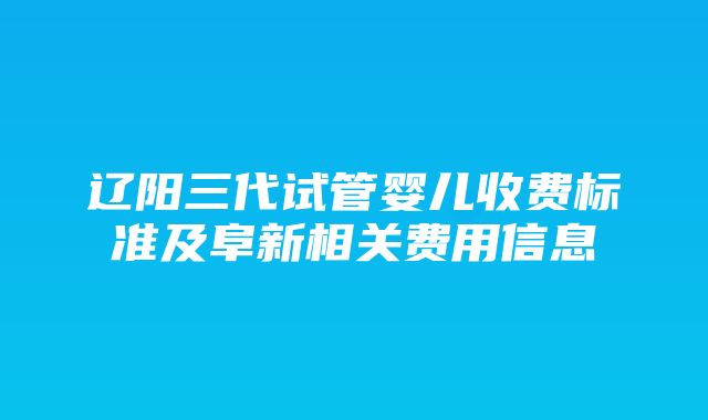 辽阳三代试管婴儿收费标准及阜新相关费用信息