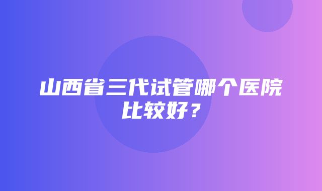 山西省三代试管哪个医院比较好？