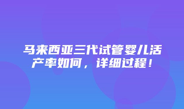 马来西亚三代试管婴儿活产率如何，详细过程！