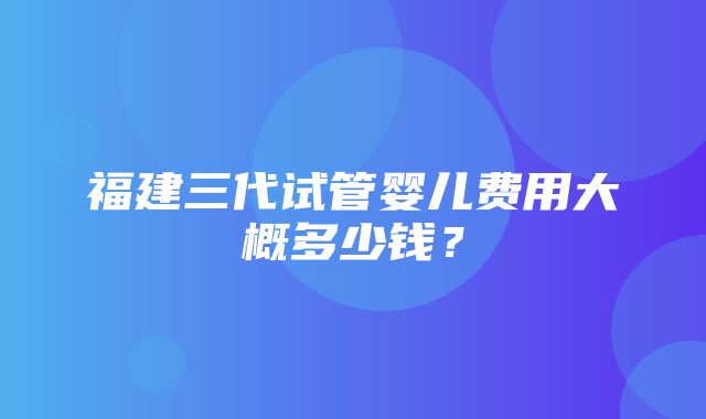 福建三代试管婴儿费用大概多少钱？