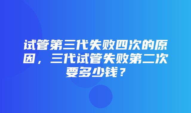 试管第三代失败四次的原因，三代试管失败第二次要多少钱？