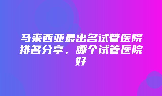 马来西亚最出名试管医院排名分享，哪个试管医院好