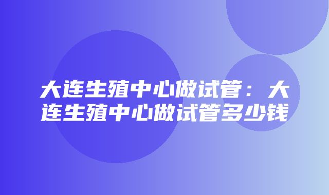 大连生殖中心做试管：大连生殖中心做试管多少钱