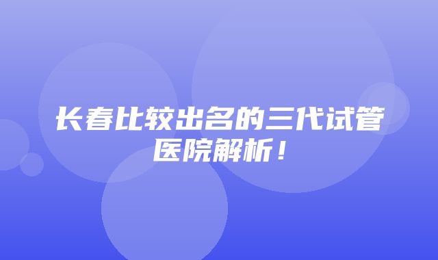 长春比较出名的三代试管医院解析！