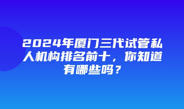 2024年厦门三代试管私人机构排名前十，你知道有哪些吗？