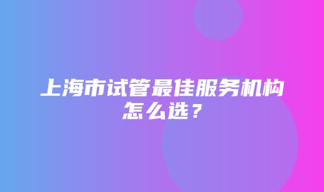 上海市试管最佳服务机构怎么选？