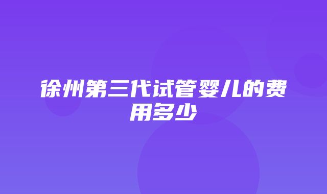 徐州第三代试管婴儿的费用多少