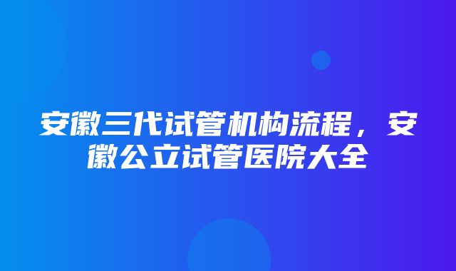 安徽三代试管机构流程，安徽公立试管医院大全