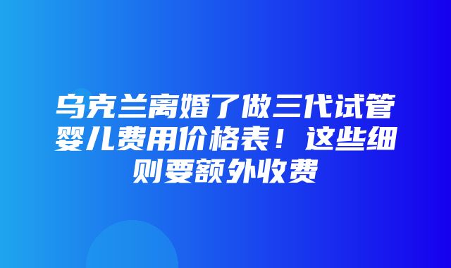 乌克兰离婚了做三代试管婴儿费用价格表！这些细则要额外收费