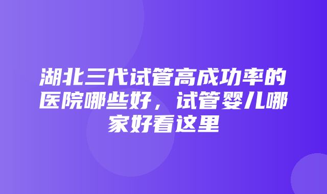 湖北三代试管高成功率的医院哪些好，试管婴儿哪家好看这里