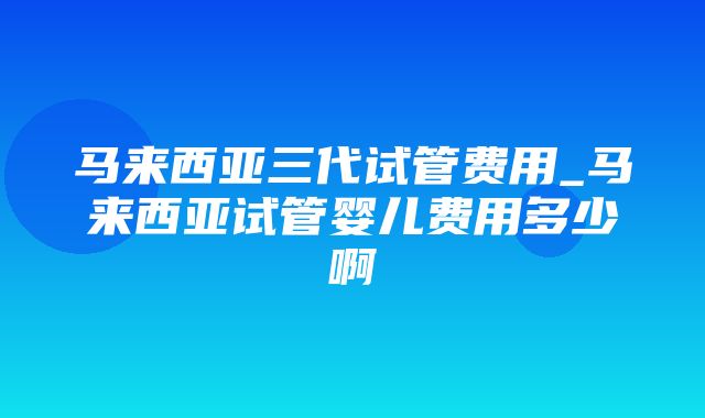 马来西亚三代试管费用_马来西亚试管婴儿费用多少啊