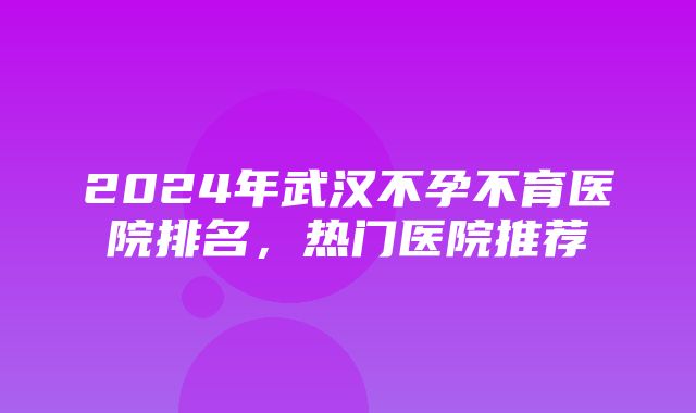 2024年武汉不孕不育医院排名，热门医院推荐