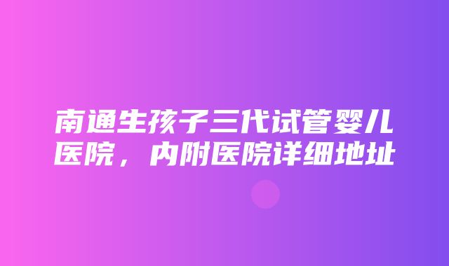 南通生孩子三代试管婴儿医院，内附医院详细地址