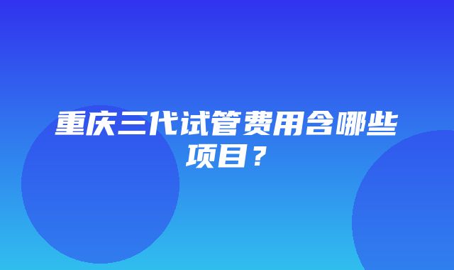 重庆三代试管费用含哪些项目？