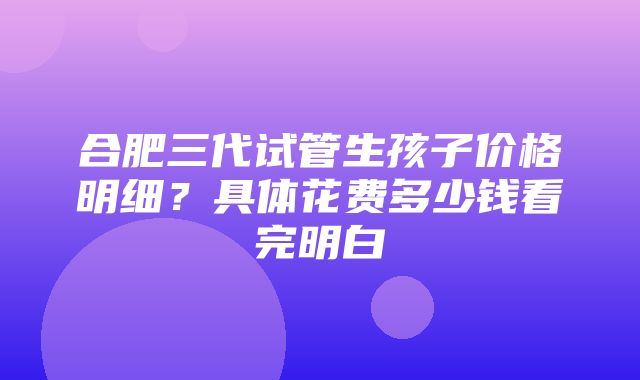 合肥三代试管生孩子价格明细？具体花费多少钱看完明白