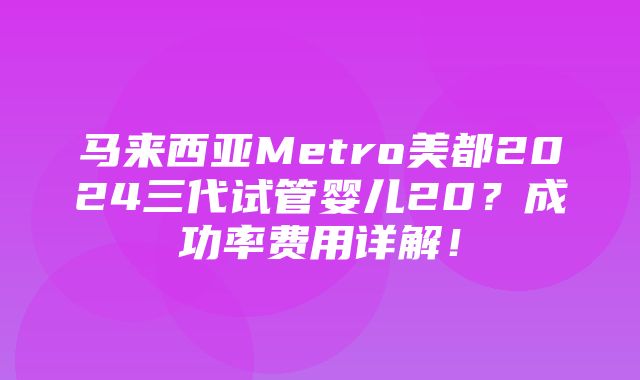 马来西亚Metro美都2024三代试管婴儿20？成功率费用详解！