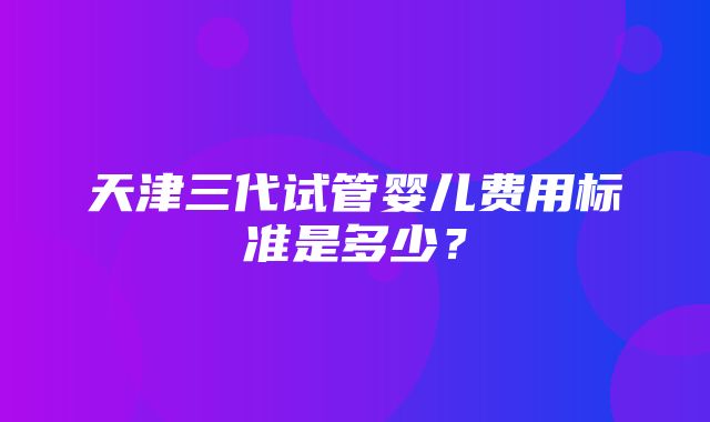 天津三代试管婴儿费用标准是多少？